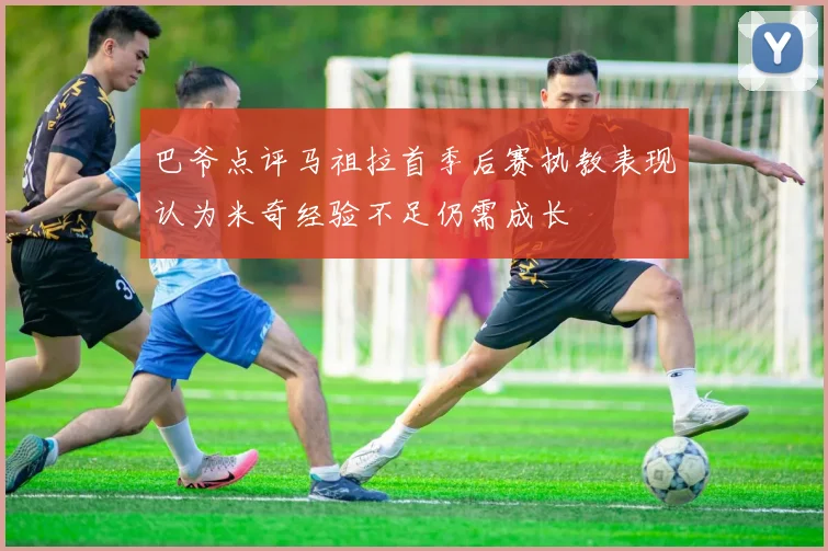 巴爷点评马祖拉首季后赛执教表现认为米奇经验不足仍需成长
