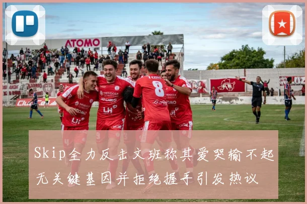 Skip全力反击文班称其爱哭输不起无关键基因并拒绝握手引发热议