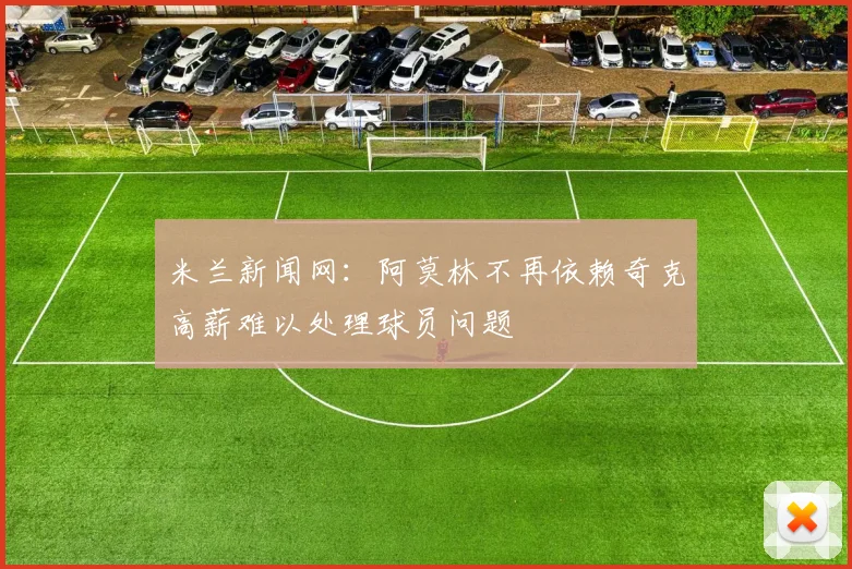 米兰新闻网：阿莫林不再依赖奇克高薪难以处理球员问题