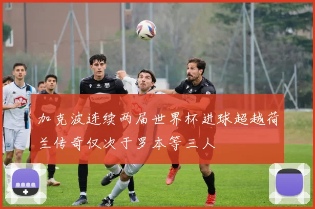 加克波连续两届世界杯进球超越荷兰传奇仅次于罗本等三人