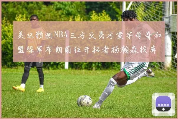 美记预测NBA三方交易方案字母哥加盟绿军布朗前往开拓者杨瀚森投奔雄鹿