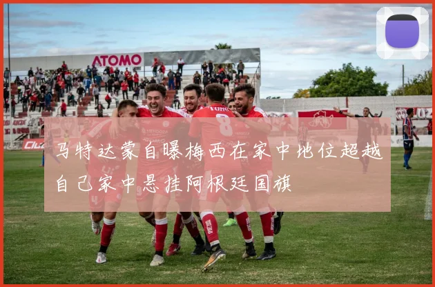 马特达蒙自曝梅西在家中地位超越自己家中悬挂阿根廷国旗