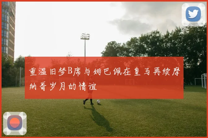 重温旧梦B席与姆巴佩在皇马再续摩纳哥岁月的情谊
