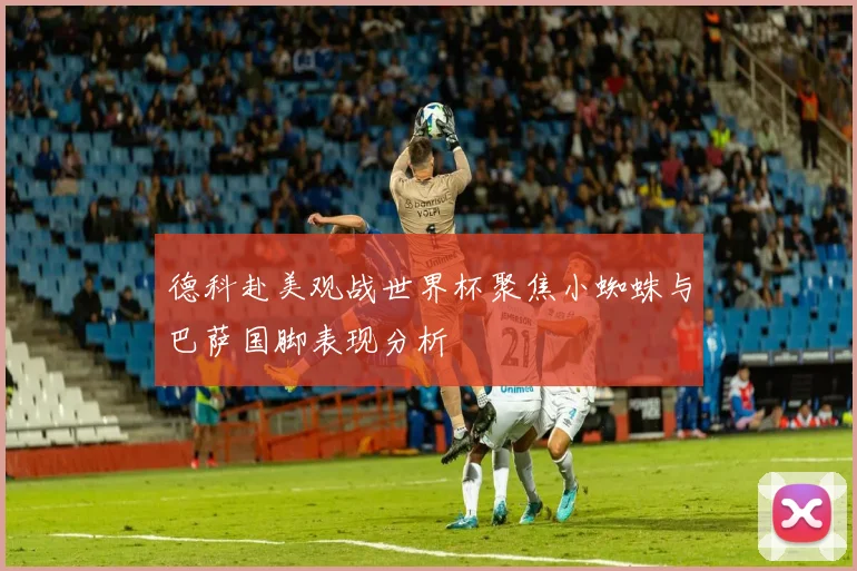 德科赴美观战世界杯聚焦小蜘蛛与巴萨国脚表现分析