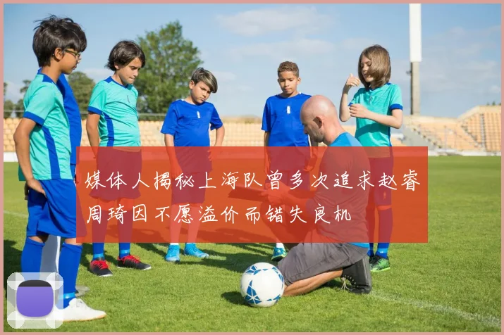 媒体人揭秘上海队曾多次追求赵睿周琦因不愿溢价而错失良机