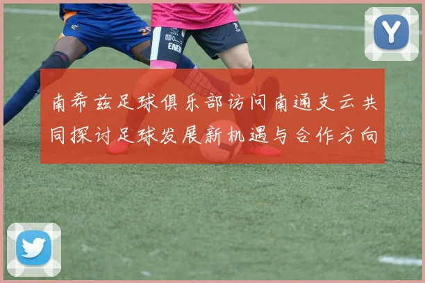 南希兹足球俱乐部访问南通支云共同探讨足球发展新机遇与合作方向