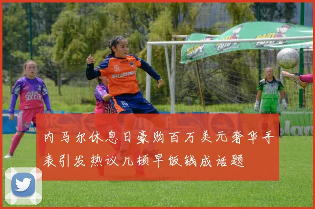 内马尔休息日豪购百万美元奢华手表引发热议几顿早饭钱成话题