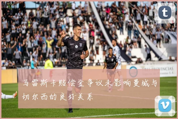 马雷斯卡赔偿金争议未影响曼城与切尔西的良好关系