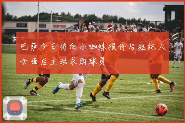 巴萨今日将向小蜘蛛报价与经纪人会面后主动求购球员