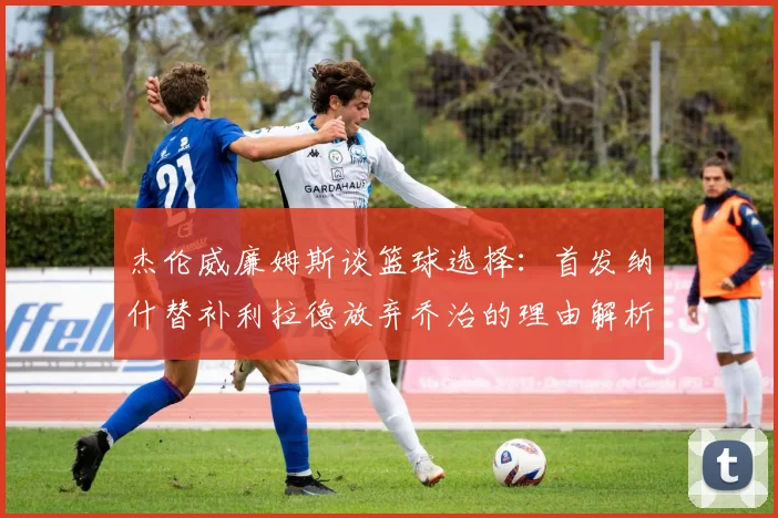 杰伦威廉姆斯谈篮球选择：首发纳什替补利拉德放弃乔治的理由解析